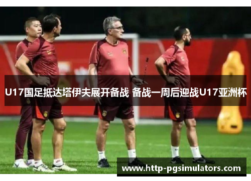 U17国足抵达塔伊夫展开备战 备战一周后迎战U17亚洲杯