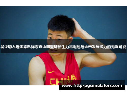 吴少聪入选国家队标志着中国篮球新生力量崛起与未来发展潜力的无限可能