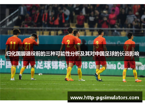 归化国脚退役前的三种可能性分析及其对中国足球的长远影响