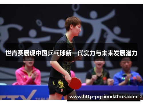 世青赛展现中国乒乓球新一代实力与未来发展潜力